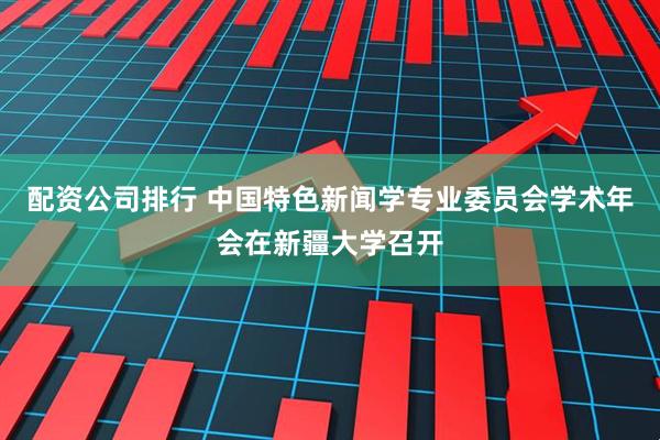 配资公司排行 中国特色新闻学专业委员会学术年会在新疆大学召开