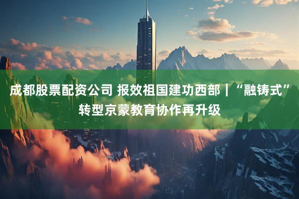 成都股票配资公司 报效祖国　建功西部｜“融铸式”转型　京蒙教育协作再升级