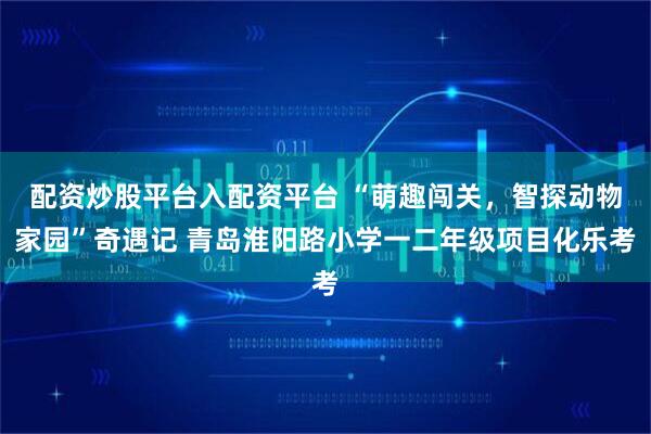 配资炒股平台入配资平台 “萌趣闯关，智探动物家园”奇遇记 青岛淮阳路小学一二年级项目化乐考