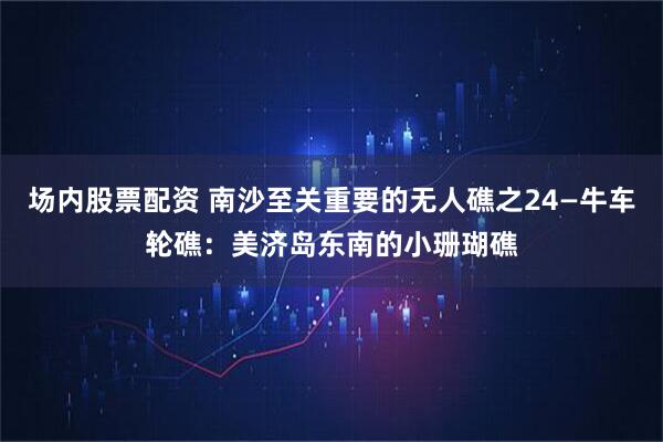 场内股票配资 南沙至关重要的无人礁之24—牛车轮礁：美济岛东南的小珊瑚礁
