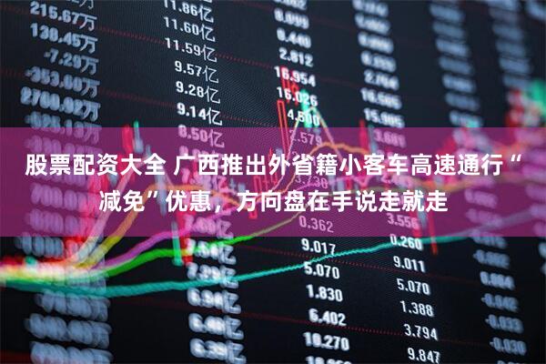 股票配资大全 广西推出外省籍小客车高速通行“减免”优惠，方向盘在手说走就走