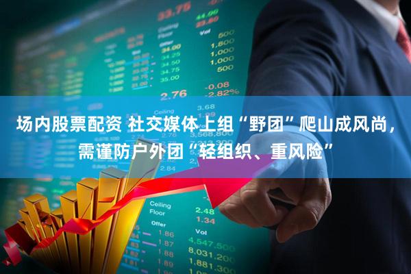 场内股票配资 社交媒体上组“野团”爬山成风尚，需谨防户外团“轻组织、重风险”