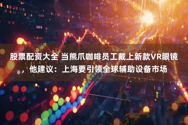 股票配资大全 当熊爪咖啡员工戴上新款VR眼镜，他建议：上海要引领全球辅助设备市场