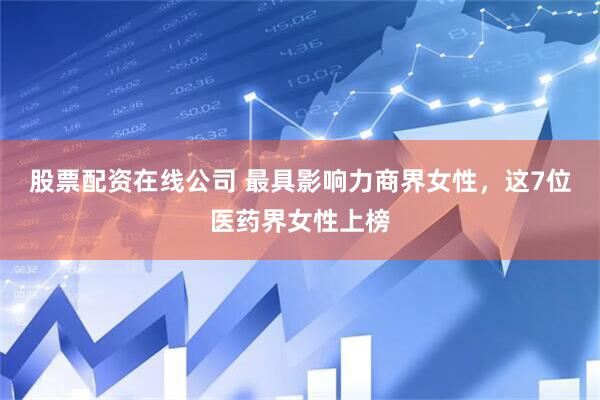 股票配资在线公司 最具影响力商界女性，这7位医药界女性上榜