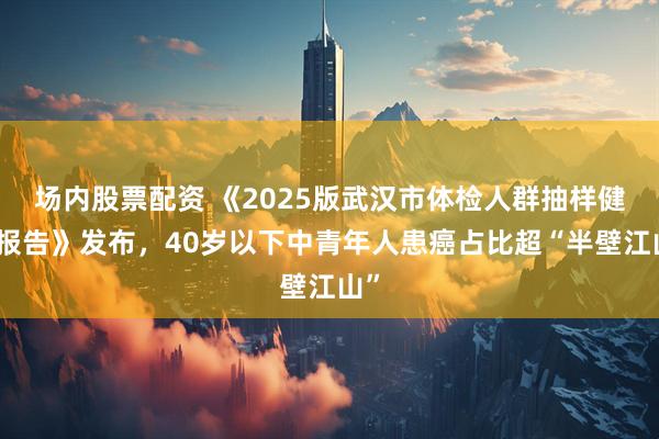 场内股票配资 《2025版武汉市体检人群抽样健康报告》发布，40岁以下中青年人患癌占比超“半壁江山”