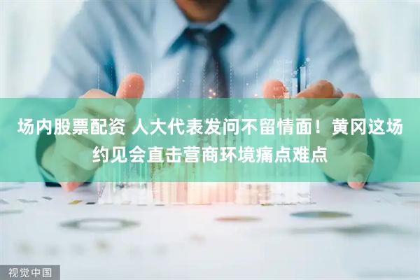 场内股票配资 人大代表发问不留情面！黄冈这场约见会直击营商环境痛点难点