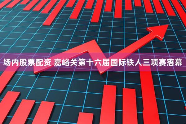 场内股票配资 嘉峪关第十六届国际铁人三项赛落幕
