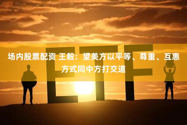 场内股票配资 王毅：望美方以平等、尊重、互惠方式同中方打交道