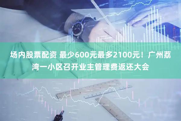 场内股票配资 最少600元最多2100元！广州荔湾一小区召开业主管理费返还大会