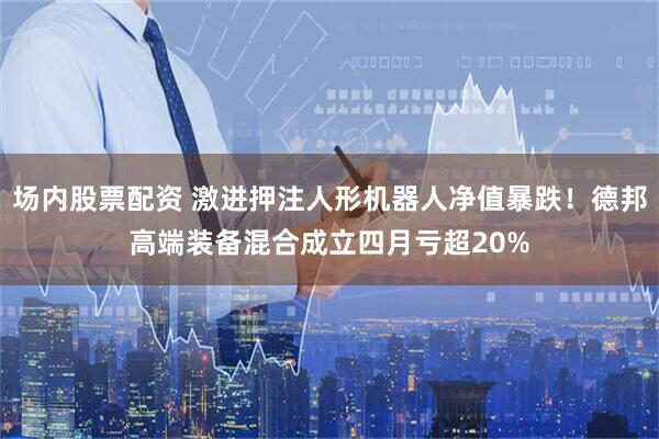 场内股票配资 激进押注人形机器人净值暴跌！德邦高端装备混合成立四月亏超20%