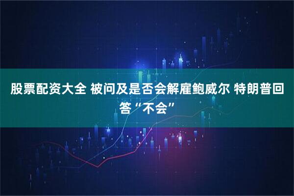 股票配资大全 被问及是否会解雇鲍威尔 特朗普回答“不会”