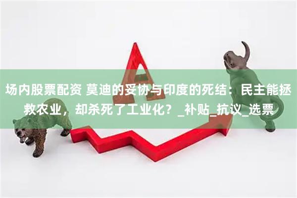 场内股票配资 莫迪的妥协与印度的死结：民主能拯救农业，却杀死了工业化？_补贴_抗议_选票