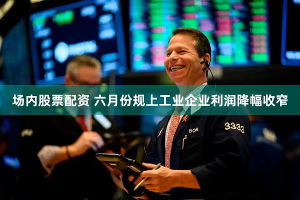 场内股票配资 六月份规上工业企业利润降幅收窄