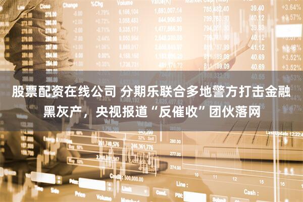 股票配资在线公司 分期乐联合多地警方打击金融黑灰产，央视报道“反催收”团伙落网