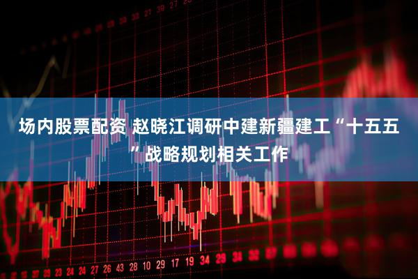 场内股票配资 赵晓江调研中建新疆建工“十五五”战略规划相关工作