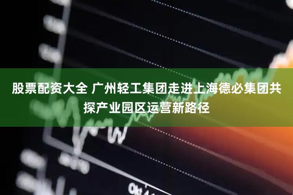 股票配资大全 广州轻工集团走进上海德必集团共探产业园区运营新路径