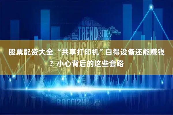 股票配资大全 “共享打印机”白得设备还能赚钱？小心背后的这些套路