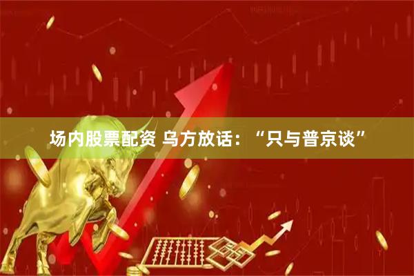 场内股票配资 乌方放话：“只与普京谈”