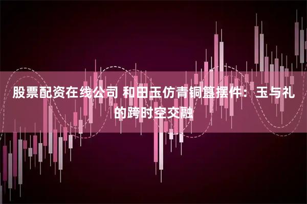 股票配资在线公司 和田玉仿青铜簋摆件：玉与礼的跨时空交融
