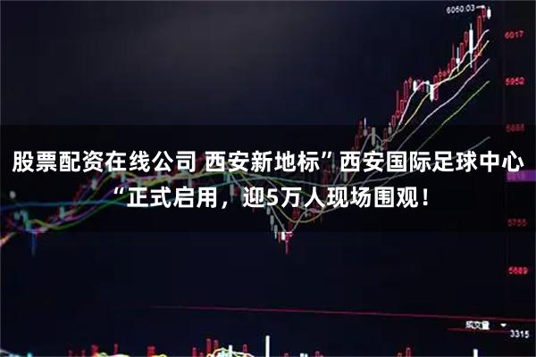 股票配资在线公司 西安新地标”西安国际足球中心“正式启用，迎5万人现场围观！