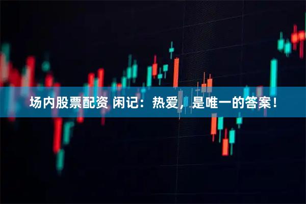 场内股票配资 闲记：热爱，是唯一的答案！