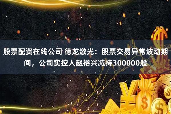 股票配资在线公司 德龙激光：股票交易异常波动期间，公司实控人赵裕兴减持300000股