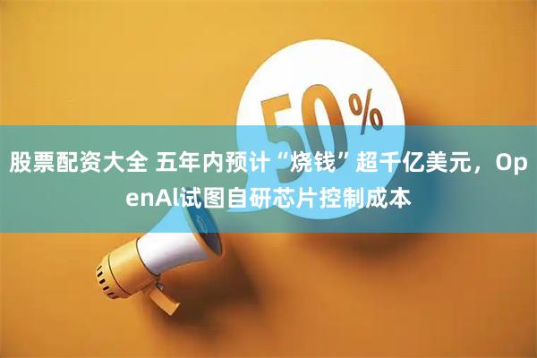 股票配资大全 五年内预计“烧钱”超千亿美元，OpenAl试图自研芯片控制成本