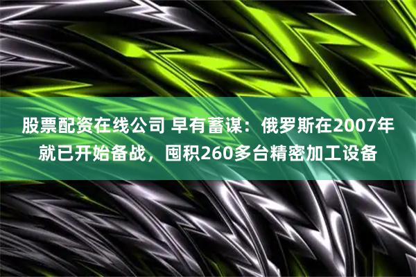 股票配资在线公司 早有蓄谋：俄罗斯在2007年就已开始备战，囤积260多台精密加工设备