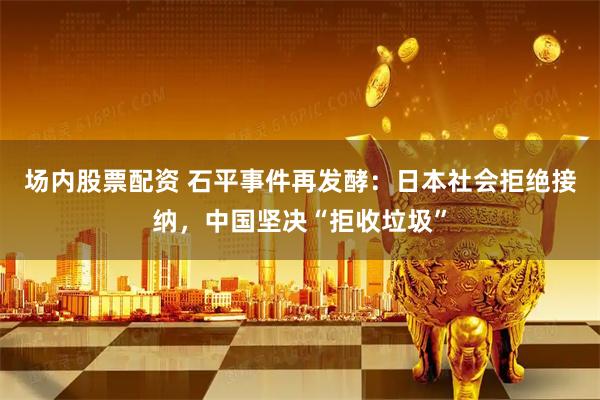 场内股票配资 石平事件再发酵：日本社会拒绝接纳，中国坚决“拒收垃圾”