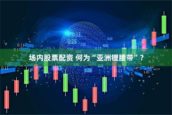 场内股票配资 何为“亚洲锂腰带”？