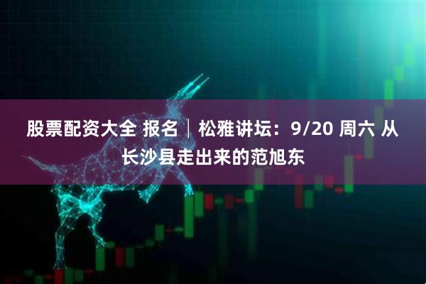 股票配资大全 报名│松雅讲坛：9/20 周六 从长沙县走出来的范旭东