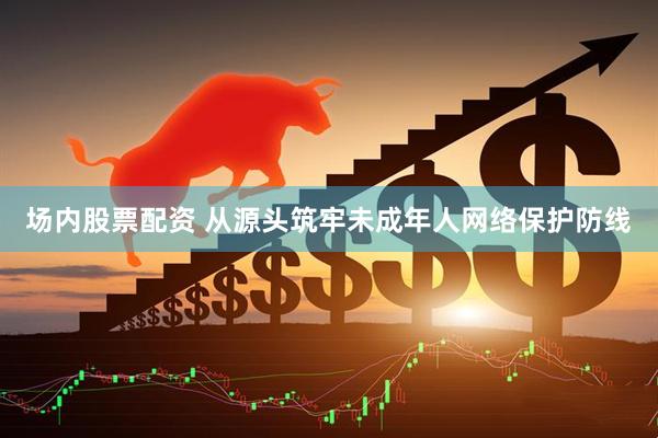 场内股票配资 从源头筑牢未成年人网络保护防线