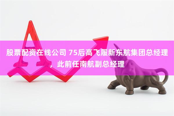 股票配资在线公司 75后高飞履新东航集团总经理，此前任南航副总经理
