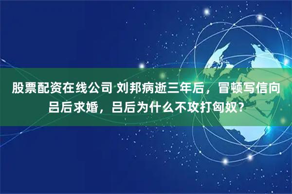 股票配资在线公司 刘邦病逝三年后，冒顿写信向吕后求婚，吕后为什么不攻打匈奴？