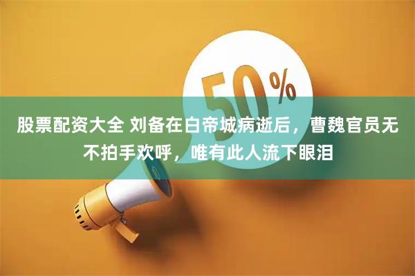 股票配资大全 刘备在白帝城病逝后，曹魏官员无不拍手欢呼，唯有此人流下眼泪