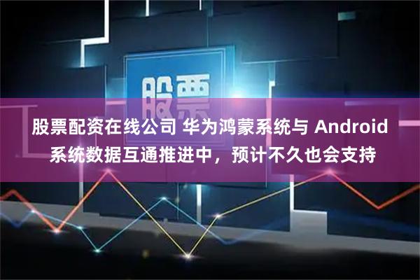 股票配资在线公司 华为鸿蒙系统与 Android 系统数据互通推进中，预计不久也会支持