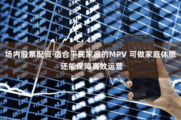 场内股票配资 适合平民家庭的MPV 可做家庭休旅 还能保障高效运营