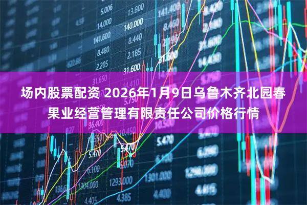 场内股票配资 2026年1月9日乌鲁木齐北园春果业经营管理有限责任公司价格行情
